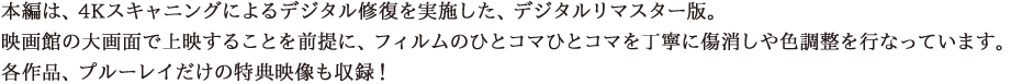 本編は、4Kスキャニングによるデジタル修復を実施した、デジタルリマスター版。映画館の大画面で上映することを前提に、フィルムのひとコマひとコマを丁寧に傷消しや色調整を行なっています。各作品、プルーレイだけの特典映像も収録！