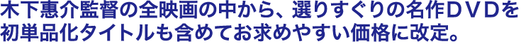 木下惠介監督の全映画の中から、選りすぐりの名作ＤＶＤを初単品化タイトルも含めてお求めやすい価格に改定。