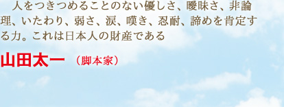 人をつきつめることのない優しさ、曖昧さ、非論理、いたわり、弱さ、涙、嘆き、忍耐、諦めを肯定する力。これは日本人の財産である　山田太一 （脚本家）