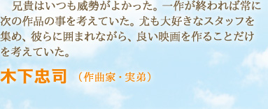 兄貴はいつも威勢がよかった。一作が終われば常に次の作品の事を考えていた。尤も大好きなスタッフを集め、彼らに囲まれながら、良い映画を作ることだけを考えていた。　木下忠司 （作曲家・実弟）