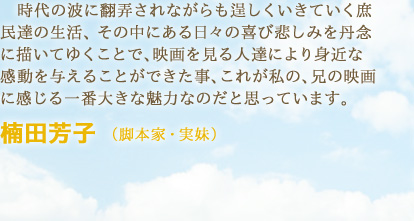 時代の波に翻弄されながらも逞しくいきていく庶民達の生活、その中にある日々の喜び悲しみを丹念に描いてゆくことで、映画を見る人達により身近な感動を与えることができた事、これが私の、兄の映画に感じる一番大きな魅力なのだと思っています。　楠田芳子 （脚本家・実妹）