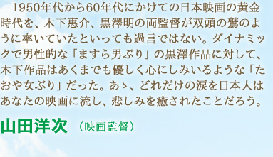 1950年代から60年代にかけての日本映画の黄金時代を、木下惠介、黒澤明の両監督が双頭の鷲のように率いていたといっても過言ではない。ダイナミックで男性的な「ますら男ぶり」の黒澤作品に対して、木下作品はあくまでも優しく心にしみいるような「たおや女ぶり」だった。あゝ、どれだけの涙を日本人はあなたの映画に流し、悲しみを癒されたことだろう。　山田洋次 （映画監督）