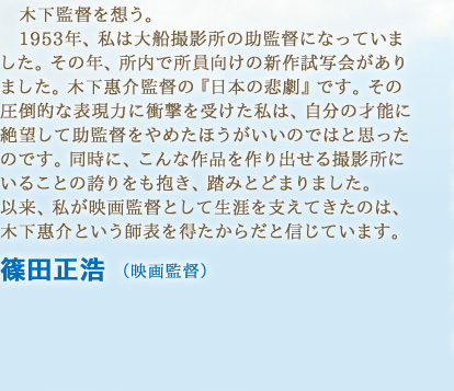 木下監督を想う。1953年、私は大船撮影所の助監督になっていました。その年、所内で所員向けの新作試写会がありました。木下惠介監督の『日本の悲劇』です。その圧倒的な表現力に衝撃を受けた私は、自分の才能に絶望して助監督をやめたほうがいいのではと思ったのです。同時に、こんな作品を作り出せる撮影所にいることの誇りをも抱き、踏みとどまりました。以来、私が映画監督として生涯を支えてきたのは、木下惠介という師表を得たからだと信じています。　篠田正浩 （映画監督）