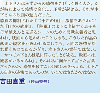 木下さんはみずからの感情をきびしく貫く人だ。だが時によって感情は変化し、矛盾が起きる。それが木下さんの映画の魅力だった。感覚の抑制された『二十四の瞳』、激情をあらわにした『日本の悲劇』、『陸軍』のように出征する息子を母が延えんと見送るシーンのために反戦主義者と思われ、映画から追われたこともある。こうした作品の落差が観客を戸惑わせるにしても、人間の感情が揺れ動くものであるかぎり、木下さんの責任ではない。かつて木下さんは私に語ったことがある。「映画には、観客がいるからね」。それは私に向かって言った言葉だったのか、感情を殺すことの悲しみを伝える、木下さん自身の述懐であったのか、いまではさだかではない。　吉田喜重 （映画監督）