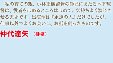 私の育ての親、小林正樹監督の師匠にあたる木下監督は、役者をほめるところはほめて、気持ちよく演じさせる天才です。出演作は『永遠の人』だけでしたが、仕事以外でよくお会いし、お話を伺ったものです　仲代達矢 （俳優）