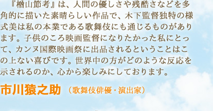 『楢山節考』は、人間の優しさや残酷さなどを多角的に描いた素晴らしい作品で、木下監督独特の様式美は私の本業である歌舞伎にも通じるものがあります。子供のころ映画監督になりたかった私にとって、カンヌ国際映画祭に出品されるということはこの上ない喜びです。世界中の方がどのような反応を示されるのか、心から楽しみにしておりま　市川猿之助 （歌舞伎俳優・演出家）