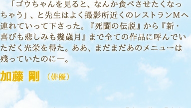 「ゴウちゃんを見ると、なんか食べさせたくなっちゃう」、と先生はよく撮影所近くのレストランＭへ連れていって下さった。『死闘の伝説』から『新・喜びも悲しみも幾歳月』まで全ての作品に呼んでいただく光栄を得た。ああ、まだまだあのメニューは残っていたのに―。　加藤 剛 （俳優）