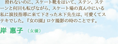 滑れないのに、スケート靴をはいて、ステン、ステーンと何回も転びながら、スケート場の真ん中にいる私に演技指導に来て下さった木下先生は、可愛くてステキでした。『女の園』ロケ撮影の時のことです。　岸 惠子 （女優）
