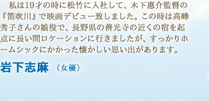 私は19才の時に松竹に入社して、木下惠介監督の『笛吹川』で映画デビュー致しました。この時は高峰秀子さんの娘役で、長野県の善光寺の近くの宿を起点に長い間ロケーションに行きましたが、すっかりホームシックにかかった懐かしい思い出があります。　岩下志麻 （女優）