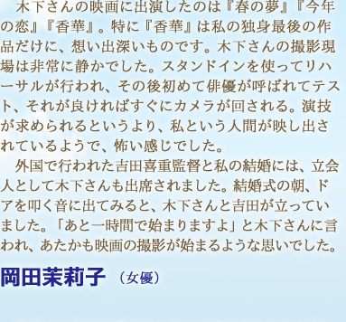 木下さんの映画に出演したのは『春の夢』『今年の恋』『香華』。特に『香華』は私の独身最後の作品だけに、想い出深いものです。木下さんの撮影現場は非常に静かでした。スタンドインを使ってリハーサルが行われ、その後初めて俳優が呼ばれてテスト、それが良ければすぐにカメラが回される。演技が求められるというより、私という人間が映し出されているようで、怖い感じでした。外国で行われた吉田喜重監督と私の結婚には、立会人として木下さんも出席されました。結婚式の朝、ドアを叩く音に出てみると、木下さんと吉田が立っていました。「あと一時間で始まりますよ」と木下さんに言われ、あたかも映画の撮影が始まるような思いでした。　岡田茉莉子 （女優）