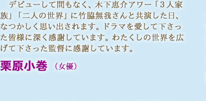 デビューして間もなく、木下恵介アワー「３人家族」「二人の世界」に竹脇無我さんと共演した日、なつかしく思い出されます。ドラマを愛して下さった皆様に深く感謝しています。わたくしの世界を広げて下さった監督に感謝しています。　栗原小巻 （女優）