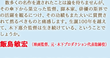 数多くの名作を遺されたことは論を待ちませんが、その傘下から巣立った監督、脚本家、俳優の斯界での活躍を観るにつけ、その功績もまた大いに賞賛されて然るべきものと痛感します。生誕100年を越えて、木下惠介監督は生き続けている、ということでしょうか。　飯島敏宏 （映画監督、元・木下プロダクション代表取締役）