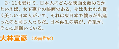 3・11を受けて、日本人にどんな映画を薦めるかといえば、木下惠介の映画である。今は失われた賢く美しい日本人がいて、それは東日本で僕らが出逢ったのと同じ人たちだ。日本再生の魂が、希望が、そこに息衝いている。　大林宣彦 （映画作家）