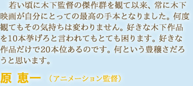 若い頃に木下監督の傑作群を観て以来、常に木下映画が自分にとっての最高の手本となりました。何度観てもその気持ちは変わりません。好きな木下作品を10本挙げろと言われてもとても困ります。好きな作品だけで20本位あるのです。何という豊穣さだろうと思います。　原 恵一 （アニメーション監督）