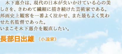 木下惠介は、現代の日本が失いかけている心の美しさを、きわめて繊細に描き続けた芸術家である。邦画史上観客を一番よく泣かせ、また最もよく笑わせた名監督であった。いまこそ木下惠介を観直したい。　長部日出雄 （小説家）