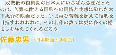 敗戦後の復興期の日本人にいちばん必要だったのは、苦難に耐える同胞への同情と共感に溢れた木下惠介の映画だった。いま再び苦難を超えて復興を目指すわれわれに、その名作の数々は更に多くの励ましを与えてくれるだろう。　佐藤忠男 （日本映画大学学長）