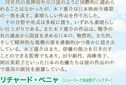 同世代の黒澤明や市川崑のように国際的に認められることはなかったが、木下惠介は日本映画全盛期の一部を成す、素晴らしい作品を作り出した。その分野や形式は多岐に渡り、いずれも素晴らしい仕上がりである。また木下惠介の作品は、戦争の負の遺産から開放を求める日本の、物質的、文化的、そして精神的な復興の姿を感動的かつ豊かに描き出している。木下惠介はまた、俳優の能力を引き出すことのできる監督でもあり、田中絹代、高峰秀子、岡田茉莉子といった日本の名優たちは彼の作品の中で最高の演技を披露している。　リチャード・ペニャ （ニューヨーク映画祭ディレクター）