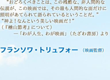 “おどろくべきことは、この残酷な、非人間的な伝説が、この映画では、その最も人間的な面だけに照明があてられて語られているということだ。”“神よ！なんという美しい映画だ！”（『楢山節考』について）―「わが人生、わが映画」（たざわ書房）より　フランソワ・トリュフォー （映画監督）