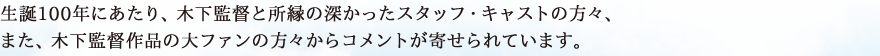 生誕100年にあたり、木下監督と所縁の深かったスタッフ・キャストの方々、また、木下監督作品の大ファンの方々からコメントが寄せられています。