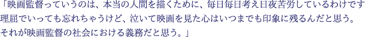 「映画監督っていうのは、本当の人間を描くために、毎日毎日考え日夜苦労しているわけです　理屈でいっても忘れちゃうけど、泣いて映画を見た心はいつまでも印象に残るんだと思う。それが映画監督の社会における義務だと思う。」