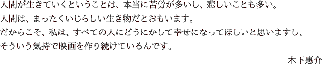 人間が生きていくということは、本当に苦労が多いし、悲しいことも多い。人間は、まったくいじらしい生き物だとおもいます。だからこそ、私は、すべての人にどうにかして幸せになってほしいと思いますし、そういう気持で映画を作り続けているんです。　木下恵介