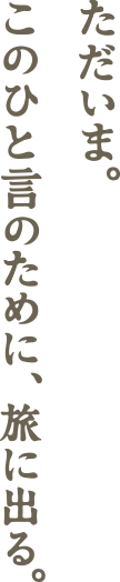 ただいま。このひと言のために、旅に出る。